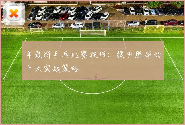 年最新乒乓比赛技巧：提升胜率的十大实战策略