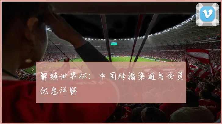 解锁世界杯：中国转播渠道与会员优惠详解
