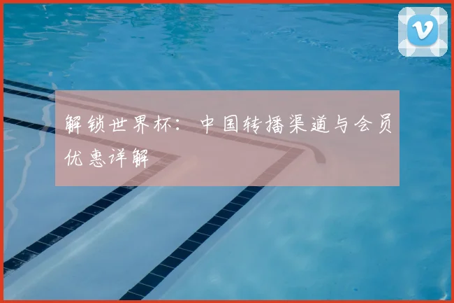 解锁世界杯：中国转播渠道与会员优惠详解
