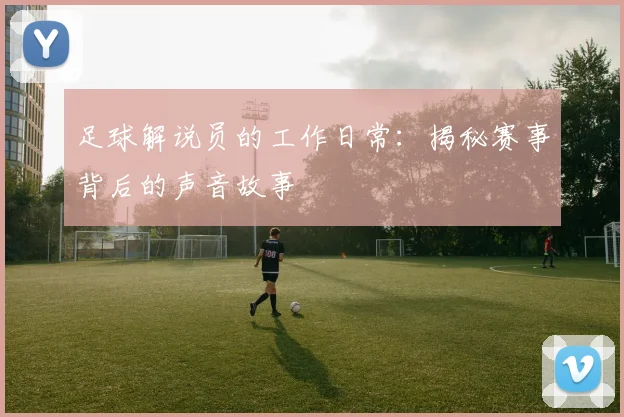 足球解说员的工作日常：揭秘赛事背后的声音故事